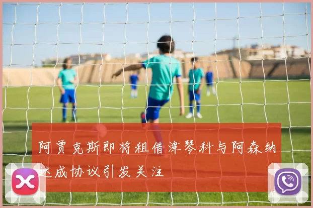 阿贾克斯即将租借津琴科与阿森纳达成协议引发关注