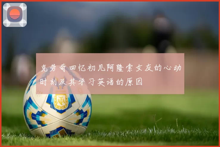 克劳奇回忆初见阿隆索女友的心动时刻及其学习英语的原因