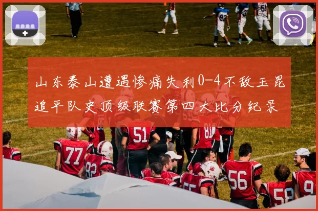 山东泰山遭遇惨痛失利0-4不敌玉昆追平队史顶级联赛第四大比分纪录