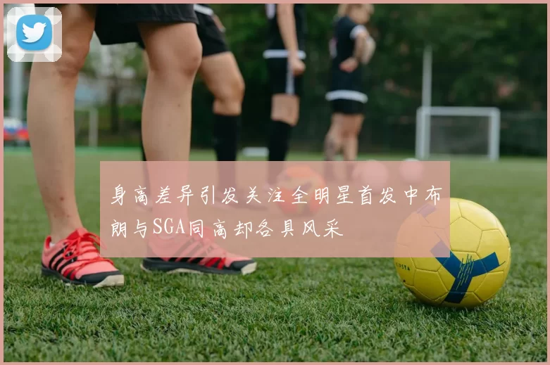 身高差异引发关注全明星首发中布朗与SGA同高却各具风采