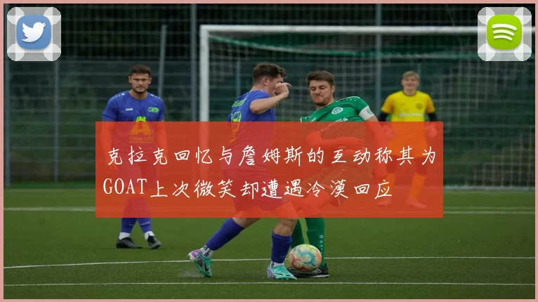 克拉克回忆与詹姆斯的互动称其为GOAT上次微笑却遭遇冷漠回应