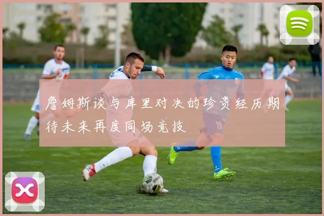 詹姆斯谈与库里对决的珍贵经历期待未来再度同场竞技