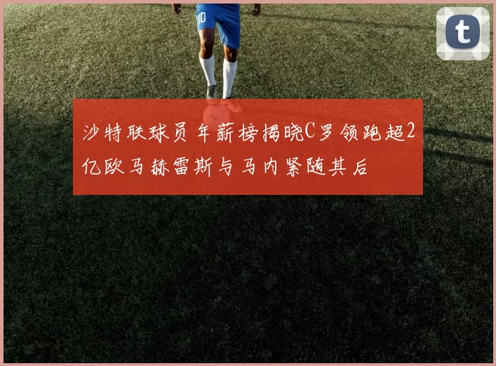 沙特联球员年薪榜揭晓C罗领跑超2亿欧马赫雷斯与马内紧随其后