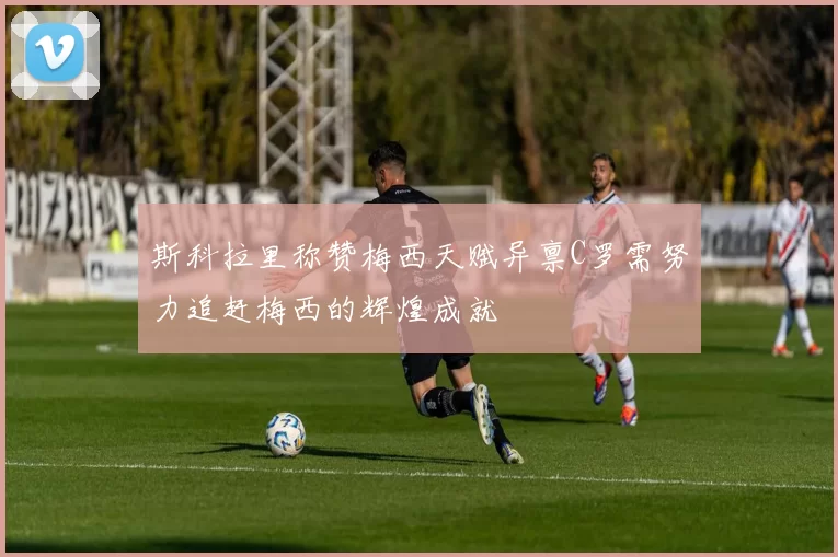 斯科拉里称赞梅西天赋异禀C罗需努力追赶梅西的辉煌成就