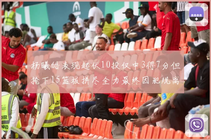 杨曦皓表现起伏10投仅中3得7分但抢下15篮板拼尽全力最终因犯规离场