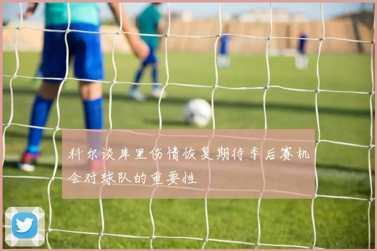 科尔谈库里伤情恢复期待季后赛机会对球队的重要性