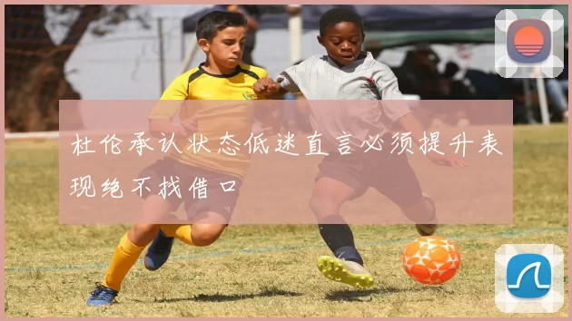 杜伦承认状态低迷直言必须提升表现绝不找借口