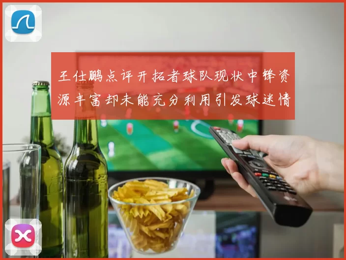 王仕鹏点评开拓者球队现状中锋资源丰富却未能充分利用引发球迷情感交织