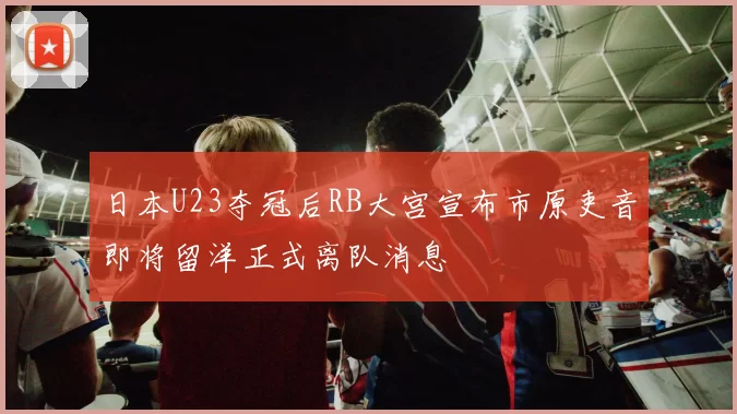 日本U23夺冠后RB大宫宣布市原吏音即将留洋正式离队消息