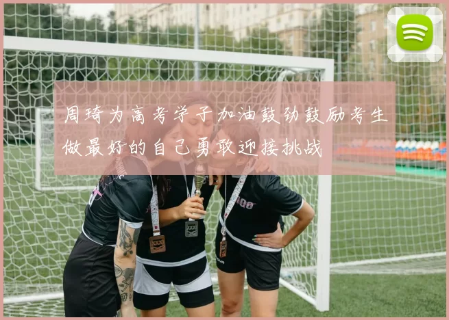 周琦为高考学子加油鼓劲鼓励考生做最好的自己勇敢迎接挑战