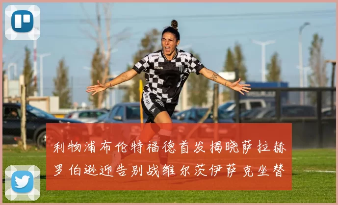 利物浦布伦特福德首发揭晓萨拉赫罗伯逊迎告别战维尔茨伊萨克坐替补席