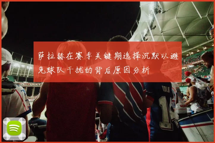萨拉赫在赛季关键期选择沉默以避免球队干扰的背后原因分析