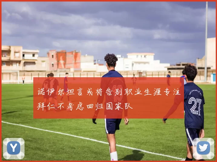 诺伊尔坦言或将告别职业生涯专注拜仁不考虑回归国家队