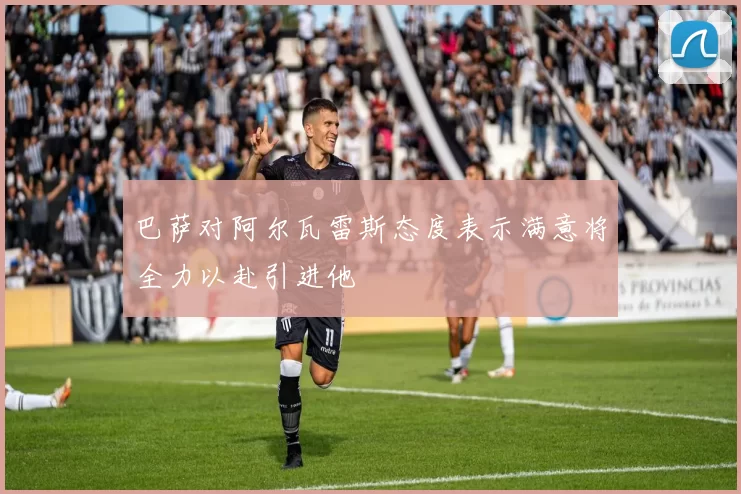 巴萨对阿尔瓦雷斯态度表示满意将全力以赴引进他
