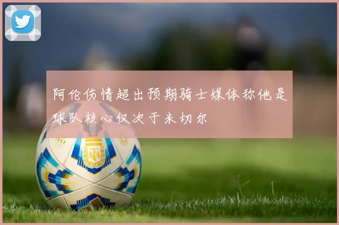 阿伦伤情超出预期骑士媒体称他是球队核心仅次于米切尔