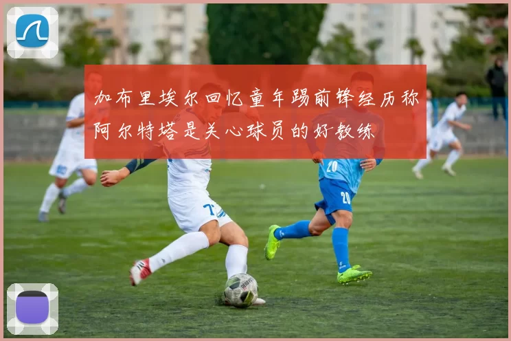 加布里埃尔回忆童年踢前锋经历称阿尔特塔是关心球员的好教练