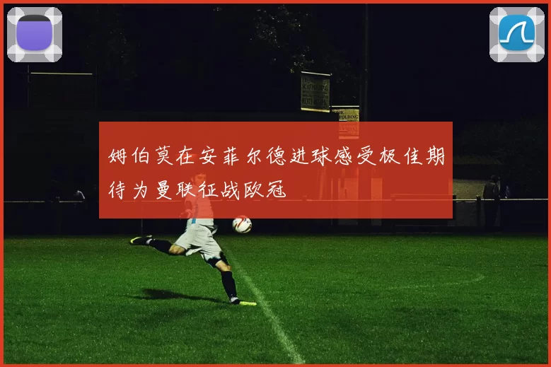 姆伯莫在安菲尔德进球感受极佳期待为曼联征战欧冠