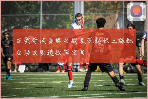 东契奇谈黄蜂之战表现起伏三球配合助攻制造投篮空间