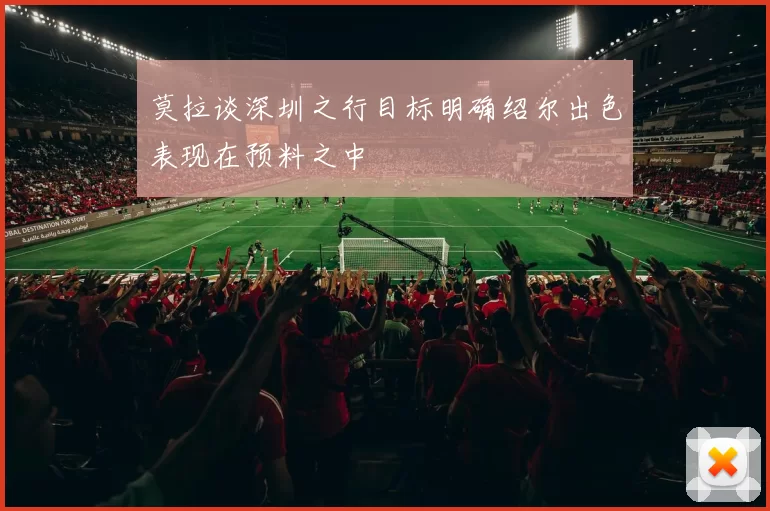 莫拉谈深圳之行目标明确绍尔出色表现在预料之中