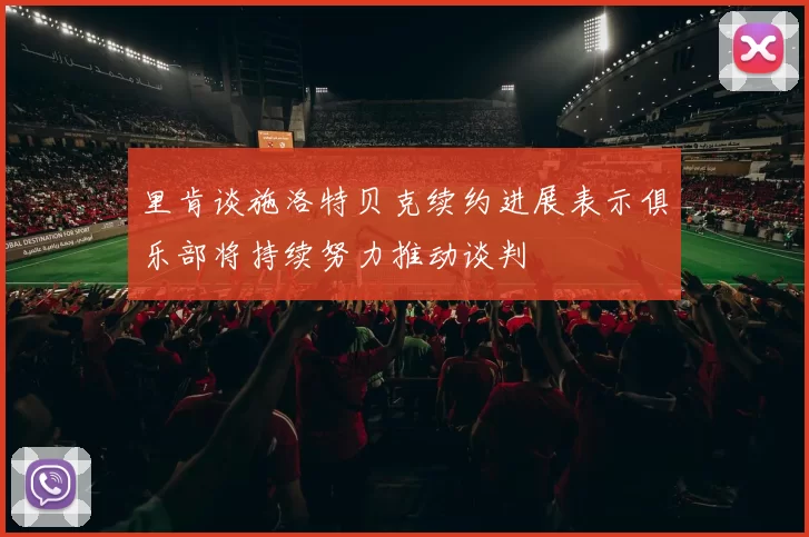 里肯谈施洛特贝克续约进展表示俱乐部将持续努力推动谈判
