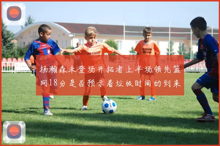 杨瀚森未登场开拓者上半场领先篮网18分是否预示着垃圾时间的到来