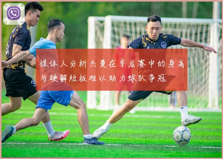 媒体人分析杰曼在季后赛中的身高与硬解短板难以助力球队争冠
