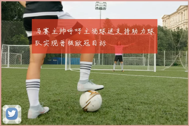 马赛主帅呼吁主场球迷支持助力球队实现晋级欧冠目标
