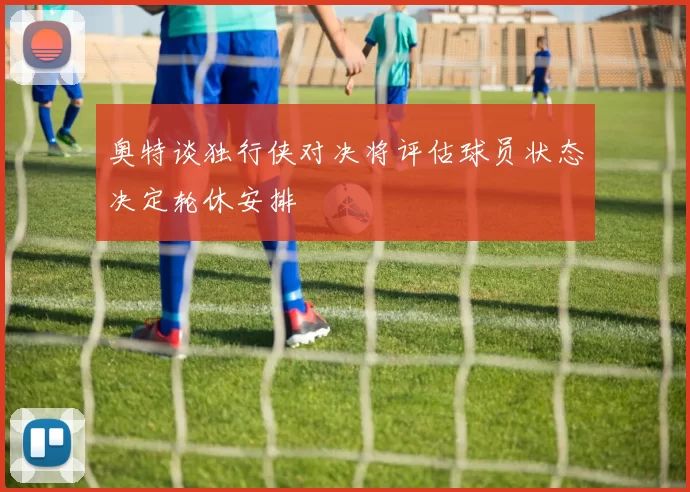 奥特谈独行侠对决将评估球员状态决定轮休安排