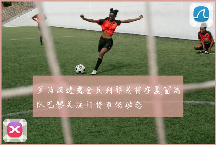 罗马诺透露舍瓦利耶或将在夏窗离队巴黎关注门将市场动态