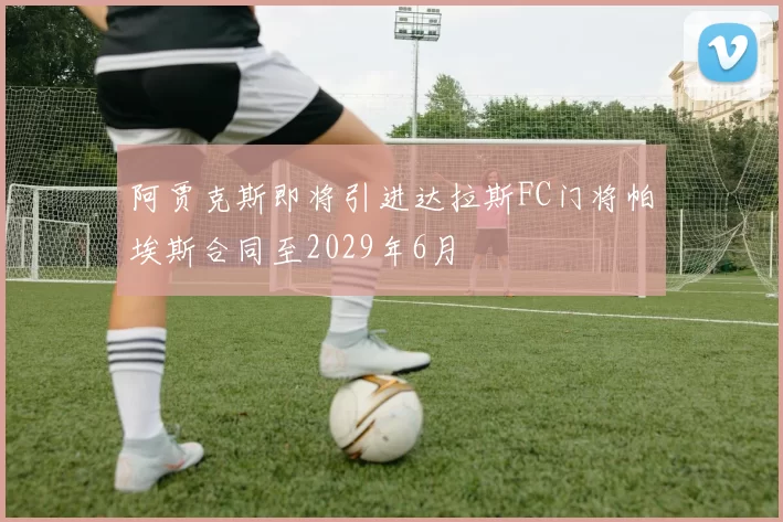 阿贾克斯即将引进达拉斯FC门将帕埃斯合同至2029年6月